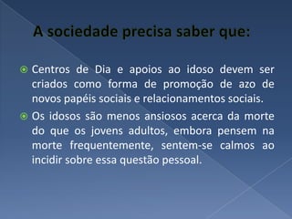 A sociedade precisa saber que:Centros de Dia e apoios ao idoso devem ser criados como forma de promoção de azo de novos papéis sociais e relacionamentos sociais.Os idosos são menos ansiosos acerca da morte do que os jovens adultos, embora pensem na morte frequentemente, sentem-se calmos ao incidir sobre essa questão pessoal.