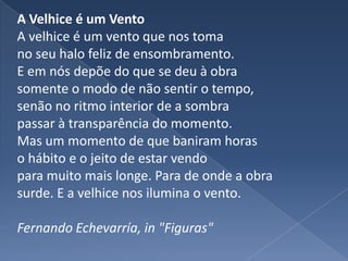 A Velhice é um VentoA velhice é um vento que nos toma no seu halo feliz de ensombramento. E em nós depõe do que se deu à obra somente o modo de não sentir o tempo, senão no ritmo interior de a sombra passar à transparência do momento. Mas um momento de que baniram horas o hábito e o jeito de estar vendo para muito mais longe. Para de onde a obra surde. E a velhice nos ilumina o vento. Fernando Echevarría, in "Figuras"