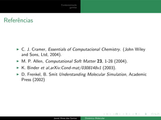 Fundamenta¸c˜ao
gamess
Referˆencias
◮ C. J. Cramer, Essentials of Computacional Chemistry. (John Wiley
and Sons, Ltd, 2004).
◮ M. P. Allen, Computational Soft Matter 23, 1-28 (2004).
◮ K. Binder et al,arXiv:Cond-mat/0308148v1 (2003).
◮ D. Frenkel, B. Smit Understanding Molecular Simulation, Academic
Press (2002)
Joniel Alves dos Santos Dinˆamica Molecular
 