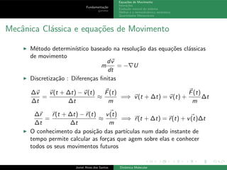 Fundamenta¸c˜ao
gamess
Equa¸c˜oes de Movimento
Intera¸c˜oes
Evolu¸c˜ao natural do sistema
M´edias e a termodinˆamica estat´ıstica
Quantidades Mensur´aveis
Mecˆanica Cl´assica e equa¸c˜oes de Movimento
◮ M´etodo determin´ıstico baseado na resolu¸c˜ao das equa¸c˜oes cl´assicas
de movimento
m
dv
dt
= −∇U
◮ Discretiza¸c˜ao : Diferen¸cas ﬁnitas
∆v
∆t
=
v(t + ∆t) − v(t)
∆t
≈
F(t)
m
=⇒ v(t + ∆t) = v(t) +
F(t)
m
∆t
∆r
∆t
=
r(t + ∆t) − r(t)
∆t
≈
v(t)
m
=⇒ r(t + ∆t) = r(t) + v(t)∆t
◮ O conhecimento da posi¸c˜ao das part´ıculas num dado instante de
tempo permite calcular as for¸cas que agem sobre elas e conhecer
todos os seus movimentos futuros
Joniel Alves dos Santos Dinˆamica Molecular
 