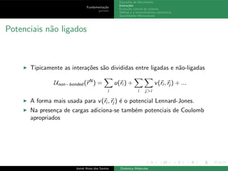 Fundamenta¸c˜ao
gamess
Equa¸c˜oes de Movimento
Intera¸c˜oes
Evolu¸c˜ao natural do sistema
M´edias e a termodinˆamica estat´ıstica
Quantidades Mensur´aveis
Potenciais n˜ao ligados
◮ Tipicamente as intera¸c˜oes s˜ao divididas entre ligadas e n˜ao-ligadas
Unon−bonded (rN
) =
i
u(ri ) +
i j>i
v(ri , rj ) + ...
◮ A forma mais usada para v(ri , rj ) ´e o potencial Lennard-Jones.
◮ Na presen¸ca de cargas adiciona-se tamb´em potenciais de Coulomb
apropriados
Joniel Alves dos Santos Dinˆamica Molecular
 