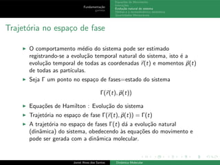 Fundamenta¸c˜ao
gamess
Equa¸c˜oes de Movimento
Intera¸c˜oes
Evolu¸c˜ao natural do sistema
M´edias e a termodinˆamica estat´ıstica
Quantidades Mensur´aveis
Trajet´oria no espa¸co de fase
◮ O comportamento m´edio do sistema pode ser estimado
registrando-se a evolu¸c˜ao temporal natural do sistema, isto ´e a
evolu¸c˜ao temporal de todas as coordenadas r(t) e momentos p(t)
de todas as part´ıculas.
◮ Seja Γ um ponto no espa¸co de fases=estado do sistema
Γ(r(t), p(t))
◮ Equa¸c˜oes de Hamilton : Evolu¸c˜ao do sistema
◮ Trajet´oria no espa¸co de fase Γ(r(t), p(t)) = Γ(t)
◮ A trajet´oria no espa¸co de fases Γ(t) d´a a evolu¸c˜ao natural
(dinˆamica) do sistema, obedecendo `as equa¸c˜oes do movimento e
pode ser gerada com a dinˆamica molecular.
Joniel Alves dos Santos Dinˆamica Molecular
 