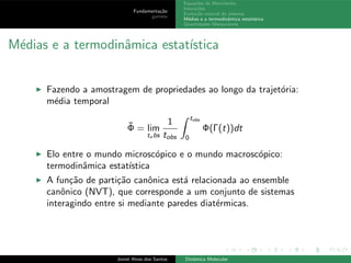 Fundamenta¸c˜ao
gamess
Equa¸c˜oes de Movimento
Intera¸c˜oes
Evolu¸c˜ao natural do sistema
M´edias e a termodinˆamica estat´ıstica
Quantidades Mensur´aveis
M´edias e a termodinˆamica estat´ıstica
◮ Fazendo a amostragem de propriedades ao longo da trajet´oria:
m´edia temporal
¯Φ = lim
to bs
1
tobs
tobs
0
Φ(Γ(t))dt
◮ Elo entre o mundo microsc´opico e o mundo macrosc´opico:
termodinˆamica estat´ıstica
◮ A fun¸c˜ao de parti¸c˜ao canˆonica est´a relacionada ao ensemble
canˆonico (NVT), que corresponde a um conjunto de sistemas
interagindo entre si mediante paredes diat´ermicas.
Joniel Alves dos Santos Dinˆamica Molecular
 