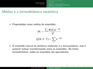 Fundamenta¸c˜ao
gamess
Equa¸c˜oes de Movimento
Intera¸c˜oes
Evolu¸c˜ao natural do sistema
M´edias e a termodinˆamica estat´ıstica
Quantidades Mensur´aveis
M´edias e a termodinˆamica estat´ıstica
◮ Propriedades como m´edias de ensembles
Φ = i Φ(Ei )e−βEi
Q
Q(N, V , T) =
i
e−βEi
◮ O ensemble natural da dinˆamica molecular ´e o microcanˆonico, mas ´e
poss´ıvel realizar transforma¸c˜oes entre os ensembles. No limite
termodinˆamico, todos os ensembles s˜ao equivalentes.
Joniel Alves dos Santos Dinˆamica Molecular
 