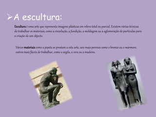 A escultura:
Esculturaé uma arte que representa imagens plásticas em relevo total ou parcial. Existem várias técnicas
de trabalhar os materiais, como a cinzelação, a fundição, a moldagem ou a aglomeração de partículas para
a criação de um objecto.
Vários materiaiscomo a pipeta se prestam a esta arte, uns mais perenes como o bronze ou o mármore,
outros mais fáceis de trabalhar, como a argila, a cera ou a madeira.
 