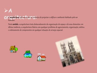 A
arquitectura:A arquitectura refere-se à arte ou a técnica de projectar e edificar o ambiente habitado pelo ser
humano.
Neste sentido, a arquitectura trata destacadamente da organização do espaço e de seus elementos: em
última instância, a arquitectura lidaria com qualquer problema de agenciamento, organização, estética
e ordenamento de componentes em qualquer situação de arranjo espacial.
 