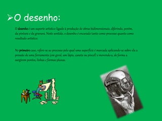 O desenho:
O desenhoé um suporte artístico ligado à produção de obras bidimensionais, diferindo, porém,
da pintura e da gravura. Neste sentido, o desenho é encarado tanto como processo quanto como
resultado artístico.
No primeirocaso, refere-se ao processo pelo qual uma superfície é marcada aplicando-se sobre ela a
pressão de uma ferramenta (em geral, um lápis, caneta ou pincel) e movendo-a, de forma a
surgirem pontos, linhas e formas planas.
 