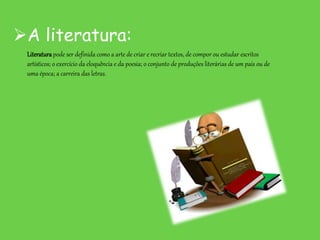 A literatura:
Literaturapode ser definida como a arte de criar e recriar textos, de compor ou estudar escritos
artísticos; o exercício da eloquência e da poesia; o conjunto de produções literárias de um país ou de
uma época; a carreira das letras.
 