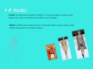 A moda:
A modaé um sistema que acompanha o vestuário e o tempo, que integra o simples uso das
roupas no dia-a-dia a um contexto maior, político, social, sociológico.
Emboraos estilistas usem artistas de nome e renome para inspirar as suas criações, a moda
não feita directamente com intenções artísticas.
 