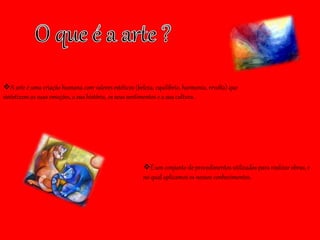 A arte é uma criação humana com valores estéticos (beleza, equilíbrio, harmonia, revolta) que
sintetizam as suas emoções, a sua história, os seus sentimentos e a sua cultura.
É um conjunto de procedimentos utilizados para realizar obras, e
no qual aplicamos os nossos conhecimentos.
 