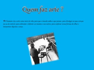 O homem cria a arte como meio de vida, para que o mundo saiba o que pensar, para divulgar as suas crenças
(ou as de outros), para estimular e distrair a si mesmo e aos outros, para explorar novas formas de olhar e
interpretar objectos e cenas.
 