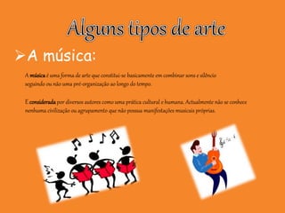 A música:
A músicaé uma forma de arte que constitui-se basicamente em combinar sons e silêncio
seguindo ou não uma pré-organização ao longo do tempo.
É considerada por diversos autores como uma prática cultural e humana. Actualmente não se conhece
nenhuma civilização ou agrupamento que não possua manifestações musicais próprias.
 