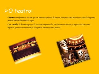 O teatro:
O teatroé uma forma de arte em que um actor ou conjunto de actores, interpreta uma história ou actividades para o
público em um determinado lugar.
Com o auxíliode dramaturgos ou de situações improvisadas, de directores e técnicos, o espectáculo tem como
objectivo apresentar uma situação e despertar sentimentos no público.
 