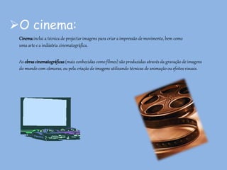 O cinema:
Cinemainclui a técnica de projectar imagens para criar a impressão de movimento, bem como
uma arte e a indústria cinematográfica.
As obrascinematográficas (mais conhecidas como filmes) são produzidas através da gravação de imagens
do mundo com câmaras, ou pela criação de imagens utilizando técnicas de animação ou efeitos visuais.
 