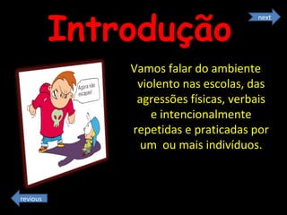 Introdução   Vamos falar do ambiente violento nas escolas, das agressões físicas, verbais e intencionalmente repetidas e praticadas por um  ou mais indivíduos. next revious 