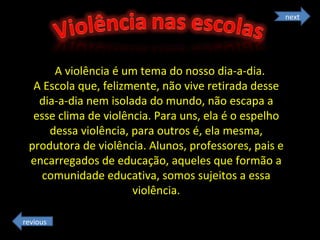 A violência é um tema do nosso dia-a-dia.  A Escola que, felizmente, não vive retirada desse dia-a-dia nem isolada do mundo, não escapa a esse clima de violência. Para uns, ela é o espelho dessa violência, para outros é, ela mesma, produtora de violência. Alunos, professores, pais e encarregados de educação, aqueles que formão a comunidade educativa, somos sujeitos a essa violência. next revious 