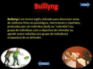 Bullying   é um termo inglês utilizado para descrever actos de violência física ou psicológica, intencionais e repetidos, praticados por um indivíduo ( bully  ou "valentão") ou grupo de indivíduos com o objectivo de intimidar ou agredir outro indivíduo (ou grupo de indivíduos) incapaz(es) de se defender. next revious 