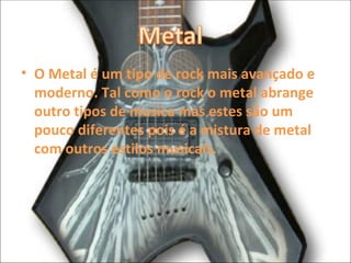 O Metal é um tipo de rock mais avançado e moderno. Tal como o rock o metal abrange outro tipos de musica mas estes são um pouco diferentes pois é a mistura de metal com outros estilos musicais. 