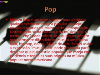 Música Pop  é um termo usado para designar qualquer estilo de música popular, ou seja musica que atinge a maior parte da população. Distinguindo-se da clássica e da música folk. O termo "Pop" pode referir-se a qualquer género popularmente difundido da música americana rock, hip-hop, dance, R&B e do folk. Sendo assim a expressão "música pop" pode ser usada para designar qualquer estilo popular que esteja em evidência e tenha as suas origens na música popular norte-americana. 