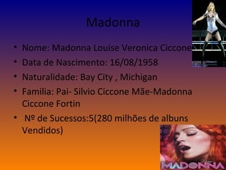 Madonna Nome: Madonna Louise Veronica Ciccone Data de Nascimento: 16/08/1958 Naturalidade: Bay City , Michigan Familia: Pai- Silvio Ciccone Mãe-Madonna Ciccone Fortin Nº de Sucessos:5(280 milhões de albuns Vendidos) 