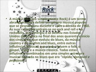 Rock A música Rock (ou simplesmente Rock) é um termo abrangente para definir um género musical popular que se desenvolveu durante e após a década de 1960. As suas raízes encontram-se no rock and roll e no rockabilly, que emergiu e se definiu nos Estados Unidos da América no final dos anos quarenta e início dos cinquenta, que evoluiu do blues, da música country e do rhythm and blues, entre outras influências musicais que ainda incluem o folk, o gospel, o jazz e a música clássica. Todas estas influências combinadas em uma simples estrutura musical baseada no blues que era  "rápida,   dançável e pegajosa" . 