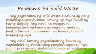 Problema Sa Solid Waste
Ang pagtatapon ng solid waste o basura ay isang
malaking suliranin hindi lamang ng Asya kundi ng
buong daigdig. Ang hindi na maayos na
pangangasiwa ng basura ay nagiging sanhi ng
pagkontamina o pagkadumi ng hangin, tubig at
maging ng lupa.
Ang hindi tamang pagtatapon ng basura ay
nagdudulot ng problemang pangkalusugan sa mga
tao at problemang ekolohikal naman sa kalikasan.
 
