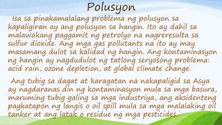 Polusyon
Isa sa pinakamalalang problema ng polusyon sa
kapaligiran ay ang polusyon sa hangin. Ito ay dahil sa
malawakang paggamit ng petrolyo na nagreresulta sa
sulfur dioxide. Ang mga gas pollutants na ito ay may
masamang dulot sa kalidad ng hangin. Ang kontaminasyon
ng hangin ay nagdudulot ng tatlong seryosong problema:
acid rain, ozone depletion, at global climate change.
Ang tubig sa dagat at karagatan na nakapaligid sa Asya
ay nagdaranas din ng kontaminasyon mula sa mga basura,
maruming tubig galing sa mga industriya, ang aksidenteng
pagkatapon ng langis o oil spill mula sa mga malalaking oil
tanker at ang latak o residue ng mga pesticides.
 