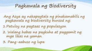 Pagkawala ng Biodiversity
Ang Asya ay nakapagtala ng pinakamabilis ng
pagkawala ng biodiversity bunsod ng:
1.Patuloy na pagtaas ng populasyon
2. Walang habas na pagkuha at paggamit ng
mga likas na yaman
3. Pang-aabuso ng lupa
 
