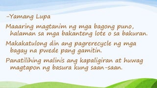 -Yamang Lupa
Maaaring magtanim ng mga bagong puno,
halaman sa mga bakanteng lote o sa bakuran.
Makakatulong din ang pagrerecycle ng mga
bagay na pwede pang gamitin.
Panatilihing malinis ang kapaligiran at huwag
magtapon ng basura kung saan-saan.
 