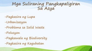 Mga Suliraning Pangkapaligiran
Sa Asya
-Pagkasira ng Lupa
-Urbanisasyon
-Problema sa Solid Waste
-Polusyon
-Pagkawala ng Biodiversity
-Pagkasira ng Kagubatan
 