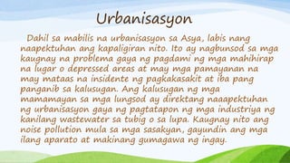 Urbanisasyon
Dahil sa mabilis na urbanisasyon sa Asya, labis nang
naapektuhan ang kapaligiran nito. Ito ay nagbunsod sa mga
kaugnay na problema gaya ng pagdami ng mga mahihirap
na lugar o depressed areas at may mga pamayanan na
may mataas na insidente ng pagkakasakit at iba pang
panganib sa kalusugan. Ang kalusugan ng mga
mamamayan sa mga lungsod ay direktang naaapektuhan
ng urbanisasyon gaya ng pagtatapon ng mga industriya ng
kanilang wastewater sa tubig o sa lupa. Kaugnay nito ang
noise pollution mula sa mga sasakyan, gayundin ang mga
ilang aparato at makinang gumagawa ng ingay.
 