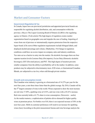 ANDREW PELLER LIMITED

SITUATION ANALYSIS & MARKET OPPORTUNITY 1
PROPOSAL 1

Market and Consumer Factors
Government Regulation & Tax
In Canada, liquor laws are provincial jurisdiction and appointed provincial boards are
responsible for regulating alcohol distribution, sale, and consumption within the
province. (Mayer) The Liquor Licensing Board of Ontario (LLBO) is the regulating
agency in Ontario. (York article) The high degree of regulation creates market
segmentation based on geographic area and impedes the ease of trading. Importing of
wines from out of province or internationally requires permission from the respective
liquor board. (Cbc news) Other regulation requirements include bilingual labels, and
displayed alcohol percentage and volume. (Marketline, 19) Change in regulation
conditions could have an averse impact on company sales and industry conditions.
Tax rates act as a barrier to entry into the market. On alcoholic beverages there are four
separate taxation levels:Customs Duty (On imports), Excise Duty (Domestic alcoholic
beverages), GST (On retail prices), and PST. This high degree of taxation prevents
smaller companies from the ability to profitability sell in the market. In addition, some
products may be subjected to discriminatory taxes. ICB wines, or International Canadian
Blends, are subjected to a tax levy when sold through private retailers.

Growth and consumption trends
The Canadian wine industry is growing at a forecasted rate of 14.27% per year for the
next four years; a rate three times faster than the global average. By 2016, Canada will be
the 5th largest consumer of wine in the world. Wines expected to show the most increase
are red wine 17.49%, sparkling wine at 8.52%, and rose wine with a 45.41% increase.
Red wine currently holds a 61.7% share in wine consumption. (Newswire – aselm)
As the market matures, a sophistication of palettes drives demand for higher quality
wines at premium prices. For bottles over $10, there is an expected increase of 30% in the
next four years. Shifts in customer preferences will result in an increase for sparkling
wines (lees) According to the print measurement bureau and wine beverage analysis the

March 6th, 2013

 