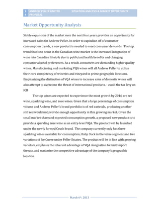 1
4

ANDREW PELLER LIMITED
PROPOSAL

SITUATION ANALYSIS & MARKET OPPORTUNITY

Market Opportunity Analysis
Stable expansion of the market over the next four years provides an opportunity for
increased sales for Andrew Peller. In order to capitalize off of consumer
consumption trends, a new product is needed to meet consumer demands. The top
trend that is to occur in the Canadian wine market is the increased integration of
wine into Canadian lifestyle due to publicized health benefits and changing
consumer alcohol preferences. As a result, consumers are demanding higher quality
wines. Manufacturing and marketing VQA wines will all Andrew Peller to utilize
their core competency of wineries and vineyard in prime geographic locations.
Emphasizing the distinction of VQA wines to increase sales of domestic wines will
also attempt to overcome the threat of international products. - avoid the tax levy on
ICB
The top wines are expected to experience the most growth by 2016 are red
wine, sparkling wine, and rose wines. Given that a large percentage of consumption
volume and Andrew Peller’s brand portfolio is of red varietals, producing another
still red would not provide enough opportunity in this growing market. Given the
small market shareand expected consumption growth, a proposed new product is to
provide a sparkling rose wine as an entry-level VQA. The product will be launched
under the newly formed Crush brand. The company currently only has three
sparkling wines available for consumption; Baby Duck in the value segment and two
variations of Ice Cuvee under Peller Estates. The product will be in line with growing
varietals, emphasis the inherent advantage of VQA designation to limit import
threats, and maximize the competitive advantage of the company’s geographic
location.

March 6th, 2013

 