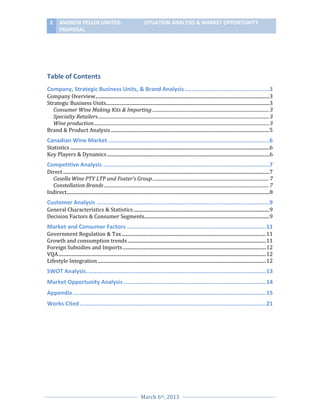 2

ANDREW PELLER LIMITED
PROPOSAL

SITUATION ANALYSIS & MARKET OPPORTUNITY

Table of Contents
Company, Strategic Business Units, & Brand Analysis ..................................................3
Company Overview ..................................................................................................................................................3
Strategic Business Units.........................................................................................................................................3
Consumer Wine Making Kits & Importing ....................................................................................................... 3
Specialty Retailers ....................................................................................................................................................... 3
Wine production ........................................................................................................................................................... 3
Brand & Product Analysis .....................................................................................................................................5

Canadian Wine Market ...............................................................................................6
Statistics .......................................................................................................................................................................6
Key Players & Dynamics ........................................................................................................................................6

Competitive Analysis ..................................................................................................7
Direct .............................................................................................................................................................................7
Casella Wine PTY LTP and Foster’s Group ....................................................................................................... 7
Constellation Brands .................................................................................................................................................. 7
Indirect..........................................................................................................................................................................8

Customer Analysis ......................................................................................................9
General Characteristics & Statistics ..................................................................................................................9
Decision Factors & Consumer Segments.........................................................................................................9

Market and Consumer Factors .................................................................................. 11
Government Regulation & Tax ......................................................................................................................... 11
Growth and consumption trends .................................................................................................................... 11
Foreign Subsidies and Imports ........................................................................................................................ 12
VQA .............................................................................................................................................................................. 12
Lifestyle Integration ............................................................................................................................................. 12

SWOT Analysis .......................................................................................................... 13
Market Opportunity Analysis .................................................................................... 14
Appendix .................................................................................................................. 15
Works Cited .............................................................................................................. 21

March 6th, 2013

 