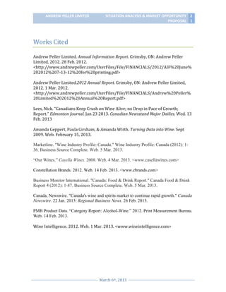 ANDREW PELLER LIMITED

SITUATION ANALYSIS & MARKET OPPORTUNITY 2
PROPOSAL 1

Works Cited
Andrew Peller Limited. Annual Information Report. Grimsby, ON: Andrew Peller
Limited, 2012. 28 Feb. 2012.
<http://www.andrewpeller.com/UserFiles/File/FINANCIALS/2012/AIF%20June%
202012%207-13-12%20for%20printing.pdf>
Andrew Peller Limited.2012 Annual Report. Grimsby, ON: Andrew Peller Limited,
2012. 1 Mar. 2012.
<http://www.andrewpeller.com/UserFiles/File/FINANCIALS/Andrew%20Peller%
20Limited%202012%20Annual%20Report.pdf>
Lees, Nick. “Canadians Keep Crush on Wine Alive; no Drop in Pace of Growth;
Report.” Edmonton Journal. Jan 23 2013. Canadian Newsstand Major Dailies. Wed. 13
Feb. 2013
Amanda Geppert, Paula Girsham, & Amanda Wirth. Turning Data into Wine. Sept
2009. Web. February 15, 2013.
Marketline. "Wine Industry Profile: Canada." Wine Industry Profile: Canada (2012): 136. Business Source Complete. Web. 5 Mar. 2013.
“Our Wines.” Casella Wines. 2008. Web. 4 Mar. 2013. <www.casellawines.com>
Constellation Brands. 2012. Web. 14 Feb. 2013. <www.cbrands.com>
Business Monitor International. "Canada: Food & Drink Report." Canada Food & Drink
Report 4 (2012): 1-87. Business Source Complete. Web. 5 Mar. 2013.
Canada, Newswire. "Canada's wine and spirits market to continue rapid growth." Canada
Newswire. 22 Jan. 2013: Regional Business News. 26 Feb. 2013.
PMB Product Data. “Category Report: Alcohol-Wine.” 2012. Print Measurement Bureau.
Web. 14 Feb. 2013.
Wine Intelligence. 2012. Web. 1 Mar. 2013. <www.wineintelligence.com>

March 6th, 2013

 