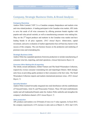 ANDREW PELLER LIMITED

SITUATION ANALYSIS & MARKET OPPORTUNITY 3
PROPOSAL

Company, Strategic Business Units, & Brand Analysis
Company Overview
Andrew Peller Limited (“APL”) is a Canadian company thatproduces and markets wine
and wine related products. A leading participant in the Canadian wine market, APL looks
to serve the needs of all wine consumers by offering premium brands together with
popular and value priced varietals, as well as manufacturing consumer wine making kits.
They are the 2nd largest producer and marketer in the Canadian wine market and have
leading brands in all price segments. (2012 Annual Report, 4)Innovation, capital
investment, and active evaluation of market opportunities have all been key factors to the
success of this company. The core business focuses on the production and marketing of
premium wines and winemaking kits.

Strategic Business Units
Andrew Peller has expanded operations fromwine production to include manufacturing of
consumer wine kits, importing, and retail operations. (Annual Information Report, 6)
Consumer Wine Making Kits & Importing
The wholly owned subsidiaries, Global Vintners and The Small Winemakers Collection,
respectively oversee consumer winemaking kits and importingin Ontario. Both strategic
units focus on providing quality products to their consumers at the best value. The Small
Winemakers Collection imports and markets international premium wines. (2012 Annual
Report, 7)
Specialty Retailers
Andrew Peller Limited forwardly integrated into retail distribution with the establishment
of Vineyard Estates, Aisle 43, and Winecountry Vintners. These 102 retail establishments
market and sell trademarked brands under the Andrew Peller umbrella and strengthen the
company’s distribution channel. (2012 Annual Report, 7)
Wine production
APL produces and markets over 20 brands of wine over 5 value segments. In fiscal 2012,
the company experienced a 4.3% increase in sales and as at March 31, 2012, had 13.6%

March 6th, 2013

 