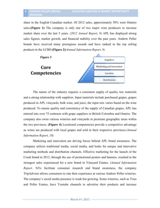 4

ANDREW PELLER LIMITED
PROPOSAL

SITUATION ANALYSIS & MARKET OPPORTUNITY

share in the English Canadian market. Of 2012 sales, approximately 50% were Ontario
sales.(Figure 1) The company is only one of two major wine producers to increase
market share over the last 5 years. (2012 Annual Report, 9) APL has displayed strong
sales figures, market growth, and financial stability over the past years. Andrew Peller
brands have received many prestigious awards and have ranked in the top selling
products in the LCBO.(Figure 2)(Annual Information Report, 9)
Figure 3

Suppliers

Core
Competencies

Marketing and Innovation
Location
Distribution

The nature of the industry requires a consistent supply of quality raw materials
and a strong relationship with suppliers. Input materials include purchased grapes, grapes
produced in APL vineyards, bulk wine, and juice; the input mix varies based on the wine
produced. To ensure quality and consistency of the supply of Canadian grapes, APL has
entered into over 75 contracts with grape suppliers in British Colombia and Ontario. The
company also owns various wineries and vineyards in premium geographic areas within
the two provinces. (Figure 4) Locational competencies provide a competitive advantage
as wines are produced with local grapes and sold in their respective provinces.(Annual
Information Report, 10)
Marketing and innovation are driving forces behind APL brand awareness. The
company utilizes traditional media, social media, and looks for unique and innovative
marketing methods and distribution channels. Effective marketing for the launch of the
Crush brand in 2012, through the use of promotional posters and banners, resulted in the
strongest sales experienced for a new brand in Vineyard Estates. (Annual Information
Report, 9)To facilitate consumer research and brand awareness, the company
TripAdvisor allows consumers to rate their experience at various Andrew Peller wineries.
The company’s social media presence is weak but growing. Some wineries, such as Trius
and Peller Estates, have Youtube channels to advertise their products and increase

March 6th, 2013

 