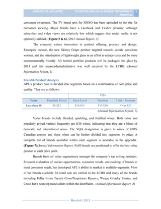 ANDREW PELLER LIMITED

SITUATION ANALYSIS & MARKET OPPORTUNITY 5
PROPOSAL

consumer awareness. The TV brand spot for XOXO has been uploaded to the site for
consumer viewing. Major brands have a Facebook and Twitter presence, although
subscriber and video views are relatively low which suggest that social media is not
optimally utilized. (Figure 5 & 6) (2012 Annual Report, 5)
The company values innovation in product offering, process, and design.
Examples include, the new Skinny Grape product targeted towards calorie conscious
women, and the introduction of lightweight glass in an effort to reduce costs and be more
environmentally friendly. All bottled portfolio products will be packaged this glass by
2013 and this unprecedentedinitiative was well received by the LCBO. (Annual
Information Report, 9)

Brand& Product Analysis
APL’s product base is divided into segments based on a combination of both price and
quality. They are as follows:
VQA
Value

Popularly Priced

Entry-Level

Premium

Ultra - Premium

Less than $8

$8-$12

$10-$15

$15-$20

Over $20

(Annual Information Report, 7)
Value brands include blended, sparkling, and fortified wines. Both value and
popularly priced varietal frequently are ICB wines, indicating that they are a blend of
domestic and international wines. The VQA designation is given to wines of 100%
Canadian content and these wines can be further divided into segments by price. A
complete list of brands available within each segment is available in the appendix.
(Figure 7)(Annual Information Report, 9)All brands are positioned to offer the best value
product at each price point.
Brands from all value segmentsare amongst the company’s top selling products.
Frequent evaluation of market opportunities, consumer trends, and positing of brands to
meet consumer needs, has developed APL’s ability to market to multiple segments. Most
of the brands available for retail sale are carried in the LCBO and many of the brands
including Peller Estate French Cross/Proprietors Reserve, Wayne Gretzky Estates, and
Crush have been top rated sellers within the distributor. (Annual Information Report, 8)

March 6th, 2013

 