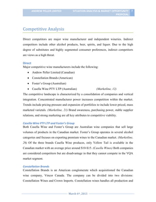 ANDREW PELLER LIMITED

SITUATION ANALYSIS & MARKET OPPORTUNITY 7
PROPOSAL

Competitive Analysis
Direct competitors are major wine manufacturer and independent wineries. Indirect
competitors include other alcohol products, beer, spirits, and liquor. Due to the high
degree of substitutes and highly segmented consumer preferences, indirect competitors
are views as a high threat.

Direct
Major competitive wine manufacturers include the following:
Andrew Peller Limited (Canadian)
Constellation Brands (American)
Foster’s Group (Australian)
Casella Wine PTY LTP (Australian)

(Marketline, 12)

The competitive landscape is characterized by a consolidation of companies and vertical
integration. Concentrated manufacturer power increases competition within the market.
Trends include pricing pressure and expansion of portfolios to include lower priced, mass
marketed varietals. (Marketline, 21) Brand awareness, purchasing power, stable supplier
relations, and strong marketing are all key attributes to competitive viability.
Casella Wine PTY LTP and Foster’s Group
Both Casella Wine and Foster’s Group are Australian wine companies that sell large
volumes of products in the Canadian market. Foster’s Group operates in several alcohol
categories and focuses on exporting premium wines to the Canadian market. (Marketline,
26) Of the three brands Casella Wine produces, only Yellow Tail is available in the
Canadian market with an average price around $10-$15. (Casella Wines) Both companies
are considered competitors but are disadvantage in that they cannot compete in the VQA
market segment.
Constellation Brands
Constellation Brands is an American conglomerate which acquisitioned the Canadian
wine company, Vincor Canada. The company can be divided into two divisions:
Constellation Wines and Crown Imports. Constellation wines handles all production and

March 6th, 2013

 