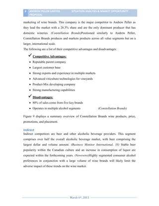8

ANDREW PELLER LIMITED
PROPOSAL

SITUATION ANALYSIS & MARKET OPPORTUNITY

marketing of wine brands. This company is the major competitor to Andrew Peller as
they lead the market with a 26.3% share and are the only dominant producer that has
domestic wineries. (Constellation Brands)Positioned similarly to Andrew Peller,
Constellation Brands produces and markets products across all value segments but on a
larger, international scale.
The following are a list of their competitive advantages and disadvantages:

 Competitive Advantages:
Reputable parent company
Largest customer base
Strong exports and experience in multiple markets
Advanced viticulture technologies for vineyards
Product-Mix developing company
Strong manufacturing capabilities

 Disadvantages:
80% of sales come from five key brands
Operates in multiple alcohol segments

(Constellation Brands)

Figure 9 displays a summary overview of Constellation Brands wine products, price,
promotions, and placement.

Indirect
Indirect competitors are beer and other alcoholic beverage providers. This segment
comprises over half the overall alcoholic beverage market, with beer comprising the
largest dollar and volume amount. (Business Monitor International, 33) Stable beer
popularity within the Canadian culture and an increase in consumption of liquor are
expected within the forthcoming years. (Newswire)Highly segmented consumer alcohol
preferences in conjunction with a large volume of wine brands will likely limit the
adverse impact of these trends on the wine market.

March 6th, 2013

 