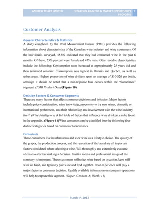 ANDREW PELLER LIMITED

SITUATION ANALYSIS & MARKET OPPORTUNITY 9
PROPOSAL

Customer Analysis
General Characteristics & Statistics
A study completed by the Print Measurement Bureau (PMB) provides the following
information about characteristics of the Canadian wine industry and wine consumers. Of
the individuals surveyed, 45.8% indicated that they had consumed wine in the past 6
months. Of these, 53% percent were female and 47% male. Other notable characteristics
include the following: Consumption rates increased at approximately 25 years old and
then remained constant. Consumption was highest in Ontario and Quebec, as well as
urban areas. Highest proportion of wine drinkers spent an average of $10-$20 per bottle,
although it should be noted that a non-response bias occurs within the “Sometimes”
segment. (PMB Product Data)(Figure 10)

Decision Factors & Consumer Segments
There are many factors that affect consumer decisions and behavior. Major factors
include price consideration, wine knowledge, propensity to try new wines, domestic or
international preferences, and their relationship and involvement with the wine industry
itself. (Wine Intelligence) A full table of factors that influence wine drinkers can be found
in the appendix. (Figure 11)Wine consumers can be classified into the following four
distinct categories based on common characteristics.
Enthusiasts
These consumers live in urban areas and view wine as a lifestyle choice. The quality of
the grapes, the production process, and the reputation of the brand are all important
factors considered when selecting a wine. Will thoroughly and extensively evaluate
alternatives before making a decision. Positive media and professional image of the
company is important. These customers will select wine based on occasion, keep still
wine on hand, and typically pair wine and food together. Prior experience will play a
major factor in consumer decision. Readily available information on company operations
will help to capture this segment. (Gaper, Girsham, & Worth, 11)

March 6th, 2013

 