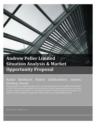 [ANDREW PELLER LIMITED

SITUATION ANALYSIS & MARKET
OPPORTUNITY PROPOSAL] 1

Andrew Peller Limited
Situation Analysis & Market
Opportunity Proposal
Rachel Smethurst, Rodion Salakhutdinov, Anselm,
Hardeep, Huzafa

This document is a prepared analysis and research study based on the Canadian Wine Market
in 2012. The document concludes with a prospective market opportunity based on secondary
research collected. Included is an evaluation of Andrew Peller Limited, the Canadian wine
market size and condition, competitors, market factors, and a marketing proposal.

[Company Address]

 