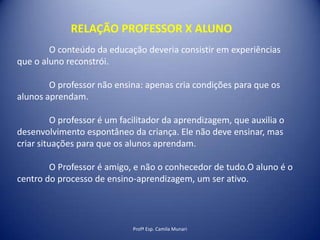 RELAÇÃO PROFESSOR X ALUNO
O conteúdo da educação deveria consistir em experiências
que o aluno reconstrói.
O professor não ensina: apenas cria condições para que os
alunos aprendam.

O professor é um facilitador da aprendizagem, que auxilia o
desenvolvimento espontâneo da criança. Ele não deve ensinar, mas
criar situações para que os alunos aprendam.
O Professor é amigo, e não o conhecedor de tudo.O aluno é o
centro do processo de ensino-aprendizagem, um ser ativo.

Profª Esp. Camila Munari

 