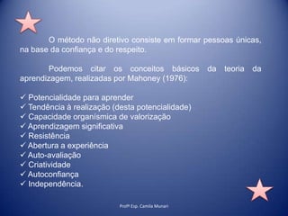 O método não diretivo consiste em formar pessoas únicas,
na base da confiança e do respeito.
Podemos citar os conceitos básicos
aprendizagem, realizadas por Mahoney (1976):
 Potencialidade para aprender
 Tendência à realização (desta potencialidade)
 Capacidade organísmica de valorização
 Aprendizagem significativa
 Resistência
 Abertura a experiência
 Auto-avaliação
 Criatividade
 Autoconfiança
 Independência.
Profª Esp. Camila Munari

da

teoria

da

 
