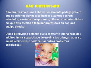 NÃO DIRETIVISMO
Não-diretivismo é uma linha de pensamento pedagógico em
que os próprios alunos escolhem os assuntos a serem
estudados, e estudam se quiserem, diferente de outras linhas
em que esta escolha é feita por professores ou por uma
equipe diretiva.
O não-diretivismo defende que a constante intervenção dos
adultos limita a capacidade de escolha das crianças, atrasa o
amadurecimento, e pode causar outros problemas
psicológicos.

Profª Esp. Camila Munari

 