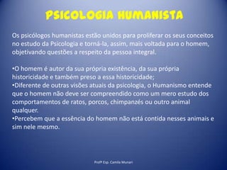 Psicologia humanista
Os psicólogos humanistas estão unidos para proliferar os seus conceitos
no estudo da Psicologia e torná-la, assim, mais voltada para o homem,
objetivando questões a respeito da pessoa integral.
•O homem é autor da sua própria existência, da sua própria
historicidade e também preso a essa historicidade;
•Diferente de outras visões atuais da psicologia, o Humanismo entende
que o homem não deve ser compreendido como um mero estudo dos
comportamentos de ratos, porcos, chimpanzés ou outro animal
qualquer.
•Percebem que a essência do homem não está contida nesses animais e
sim nele mesmo.

Profª Esp. Camila Munari

 