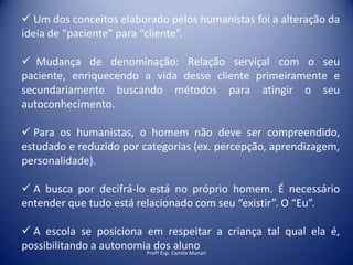  Um dos conceitos elaborado pelos humanistas foi a alteração da
ideia de “paciente” para “cliente”.
 Mudança de denominação: Relação serviçal com o seu
paciente, enriquecendo a vida desse cliente primeiramente e
secundariamente buscando métodos para atingir o seu
autoconhecimento.
 Para os humanistas, o homem não deve ser compreendido,
estudado e reduzido por categorias (ex. percepção, aprendizagem,
personalidade).
 A busca por decifrá-lo está no próprio homem. É necessário
entender que tudo está relacionado com seu “existir”. O “Eu”.
 A escola se posiciona em respeitar a criança tal qual ela é,
possibilitando a autonomia dos Camila Munari
aluno
Profª Esp.

 