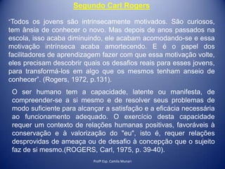 Segundo Carl Rogers
“Todos os jovens são intrinsecamente motivados. São curiosos,

tem ânsia de conhecer o novo. Mas depois de anos passados na
escola, isso acaba diminuindo, ele acabam acomodando-se e essa
motivação intrínseca acaba amortecendo. E é o papel dos
facilitadores de aprendizagem fazer com que essa motivação volte,
eles precisam descobrir quais os desafios reais para esses jovens,
para transformá-los em algo que os mesmos tenham anseio de
conhecer”. (Rogers, 1972, p.131).
O ser humano tem a capacidade, latente ou manifesta, de
compreender-se a si mesmo e de resolver seus problemas de
modo suficiente para alcançar a satisfação e a eficácia necessária
ao funcionamento adequado. O exercício desta capacidade
requer um contexto de relações humanas positivas, favoráveis à
conservação e à valorização do "eu", isto é, requer relações
desprovidas de ameaça ou de desafio à concepção que o sujeito
faz de si mesmo.(ROGERS, Carl, 1975, p. 39-40).
Profª Esp. Camila Munari

 
