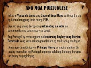 ANG MGA PORTUGUESE
Inikot ni Vasco da Gama ang Cape of Good Hope sa timog bahagi
ng Africa hanggang India noong 1498.
Siya rin ang unang Europeong nakarating sa India sa
pamamagitan ng paglalakbay sa dagat.
Ang Portugal ay matatagpuan sa kanlurang baybayin ng Iberian
Peninsula kung kaya nakapagpaunlad ito ng tradisyong pandagat.
Ang suportang ibinigay ni Prinsipe Henry ay naging dahilan din
upang maunahan ng Portugal ang mga kalabang bansang Europeo
sa husay sa paglalayag.

 