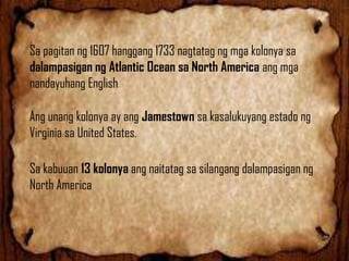 Sa pagitan ng 1607 hanggang 1733 nagtatag ng mga kolonya sa
dalampasigan ng Atlantic Ocean sa North America ang mga
nandayuhang English
Ang unang kolonya ay ang Jamestown sa kasalukuyang estado ng
Virginia sa United States.

Sa kabuuan 13 kolonya ang naitatag sa silangang dalampasigan ng
North America

 